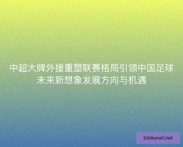 中超大牌外援重塑联赛格局引领中国足球未来新想象发展方向与机遇