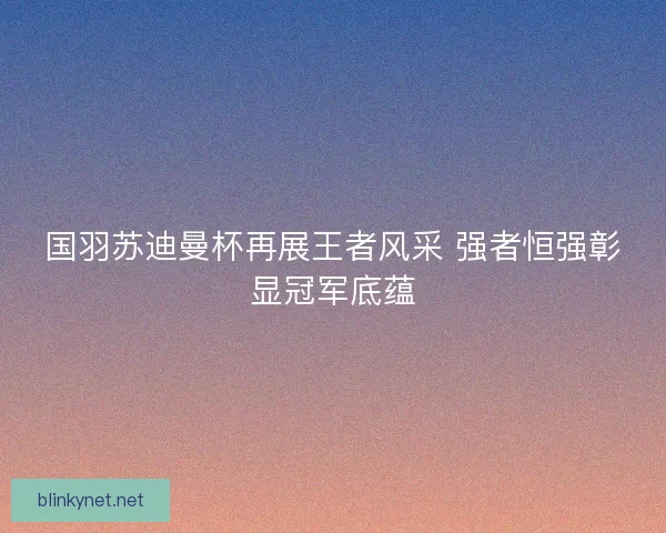 国羽苏迪曼杯再展王者风采 强者恒强彰显冠军底蕴