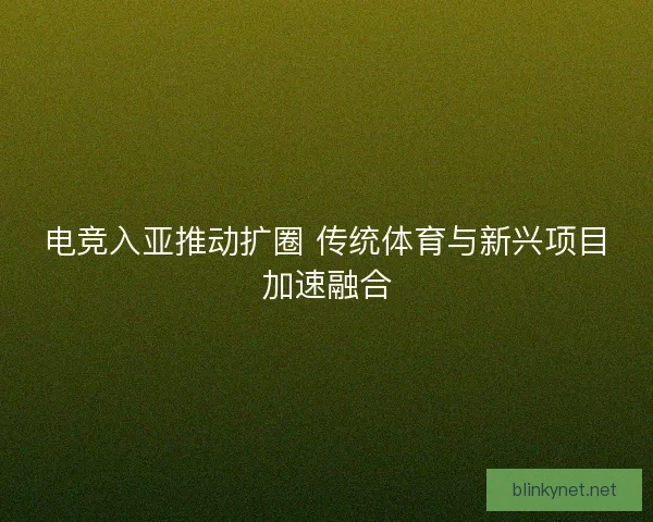 电竞入亚推动扩圈 传统体育与新兴项目加速融合