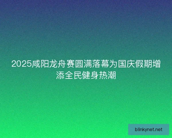 2025咸阳龙舟赛圆满落幕为国庆假期增添全民健身热潮
