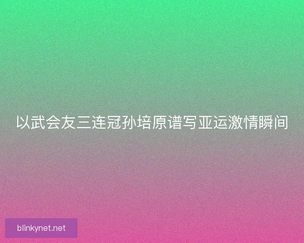 以武会友三连冠孙培原谱写亚运激情瞬间