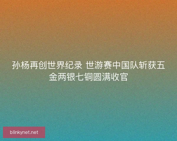 孙杨再创世界纪录 世游赛中国队斩获五金两银七铜圆满收官