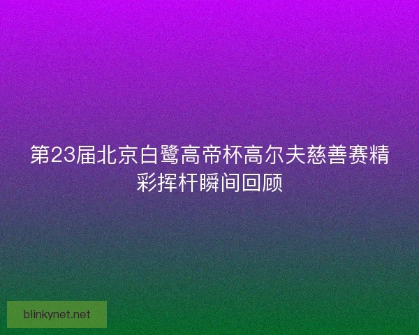 第23届北京白鹭高帝杯高尔夫慈善赛精彩挥杆瞬间回顾