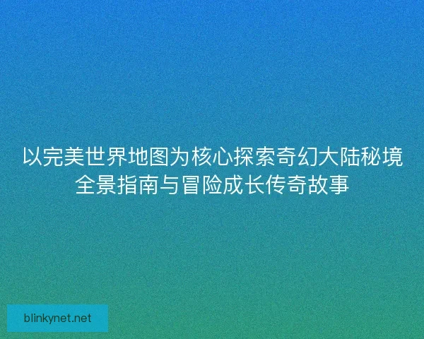 以完美世界地图为核心探索奇幻大陆秘境全景指南与冒险成长传奇故事