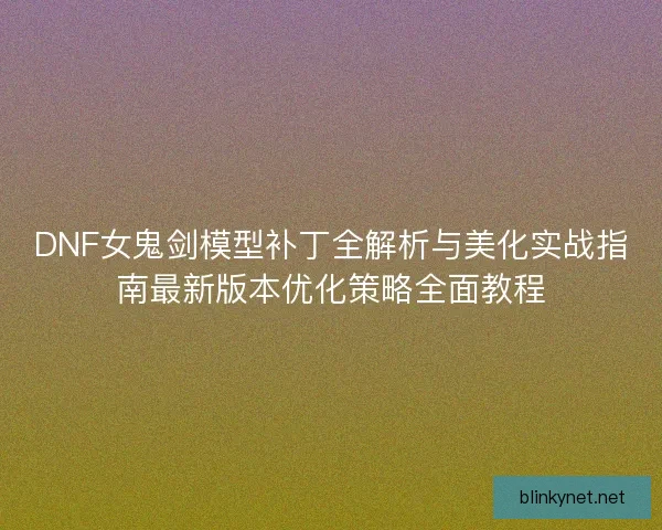 DNF女鬼剑模型补丁全解析与美化实战指南最新版本优化策略全面教程