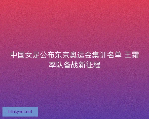 中国女足公布东京奥运会集训名单 王霜率队备战新征程