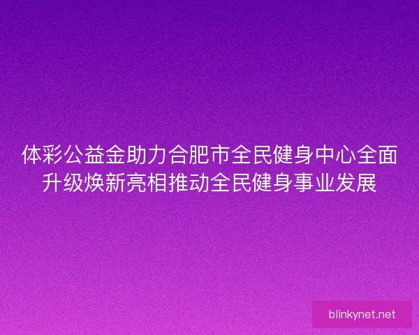 体彩公益金助力合肥市全民健身中心全面升级焕新亮相推动全民健身事业发展
