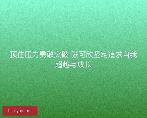 顶住压力勇敢突破 张可欣坚定追求自我超越与成长