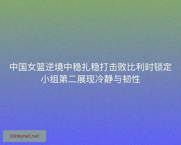 中国女篮逆境中稳扎稳打击败比利时锁定小组第二展现冷静与韧性