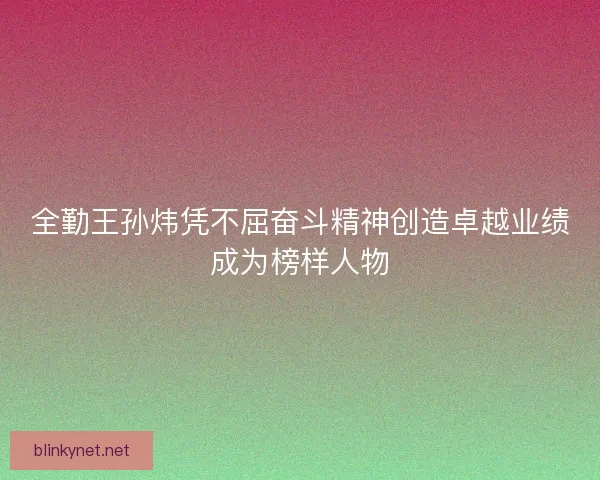 全勤王孙炜凭不屈奋斗精神创造卓越业绩成为榜样人物